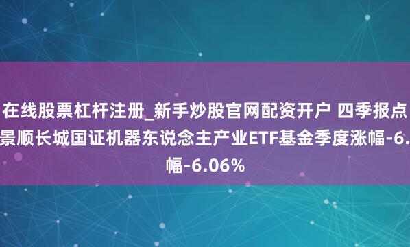 在线股票杠杆注册_新手炒股官网配资开户 四季报点评：景顺长城国证机器东说念主产业ETF基金季度涨幅-6.06%